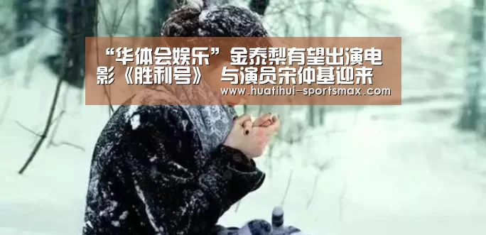 “华体会娱乐”金泰梨有望出演电影《胜利号》 与演员宋仲基迎来合作(图1) 华体会电竞竞猜平台
