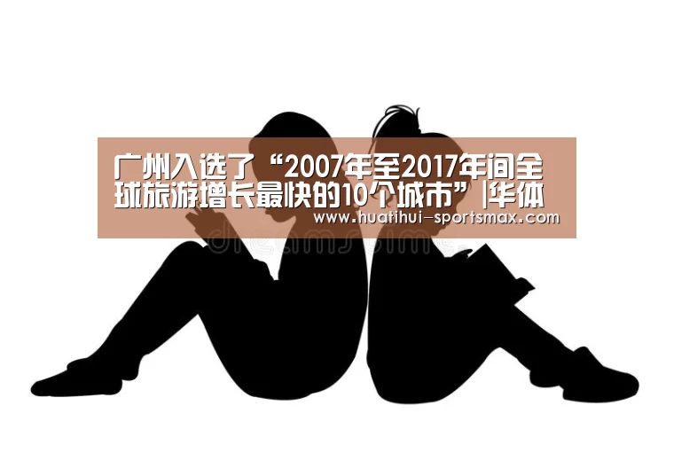 广州入选了“2007年至2017年间全球旅游增长最快的10个城市”|华体会电竞竞猜平台(图2) 华体会电竞竞猜平台
